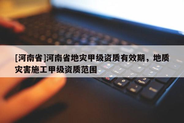 [河南省]河南省地災甲級資質有效期，地質災害施工甲級資質范圍