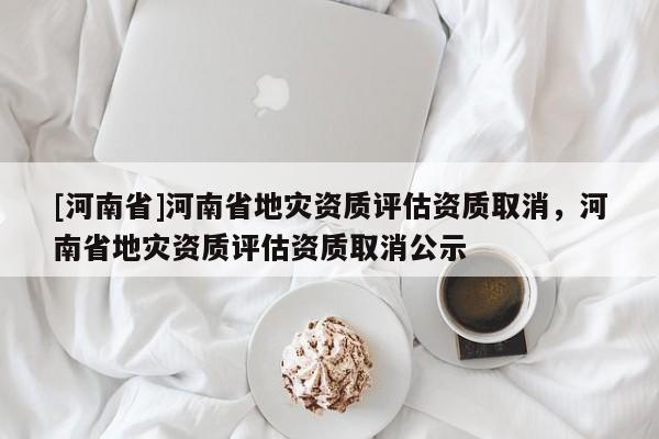 [河南省]河南省地災資質評估資質取消，河南省地災資質評估資質取消公示