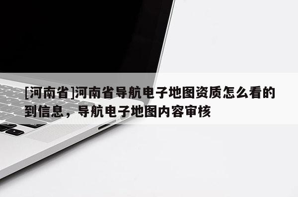 [河南省]河南省導(dǎo)航電子地圖資質(zhì)怎么看的到信息，導(dǎo)航電子地圖內(nèi)容審核