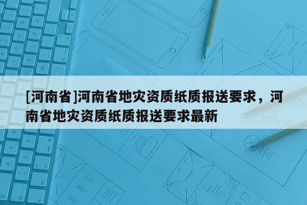 [河南省]河南省地災資質紙質報送要求，河南省地災資質紙質報送要求最新