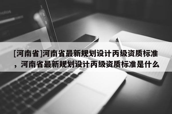 [河南省]河南省最新規劃設計丙級資質標準，河南省最新規劃設計丙級資質標準是什么