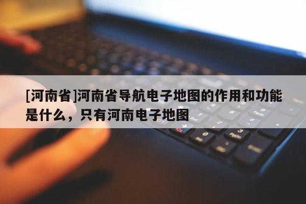 [河南省]河南省導(dǎo)航電子地圖的作用和功能是什么，只有河南電子地圖