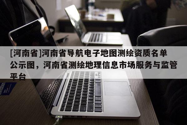 [河南省]河南省導(dǎo)航電子地圖測繪資質(zhì)名單公示圖，河南省測繪地理信息市場服務(wù)與監(jiān)管平臺(tái)