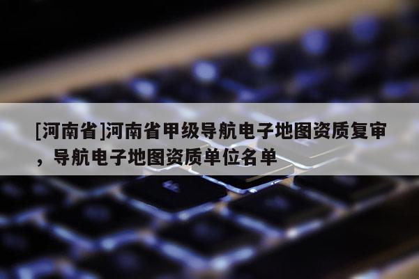 [河南省]河南省甲級(jí)導(dǎo)航電子地圖資質(zhì)復(fù)審，導(dǎo)航電子地圖資質(zhì)單位名單