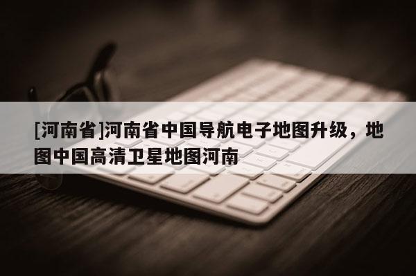 [河南省]河南省中國導(dǎo)航電子地圖升級(jí)，地圖中國高清衛(wèi)星地圖河南