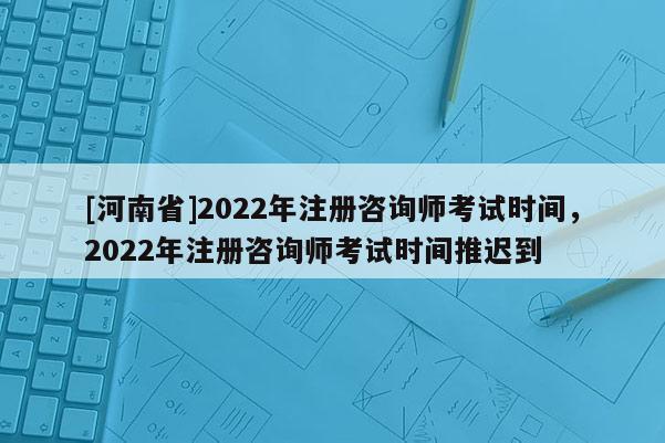 [河南省]2022年注冊咨詢師考試時間，2022年注冊咨詢師考試時間推遲到