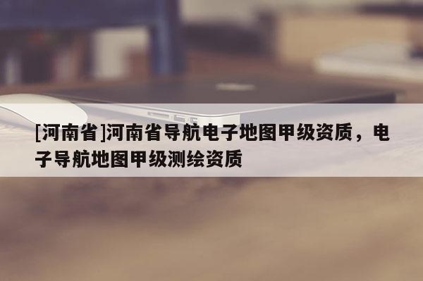 [河南省]河南省導(dǎo)航電子地圖甲級(jí)資質(zhì)，電子導(dǎo)航地圖甲級(jí)測繪資質(zhì)