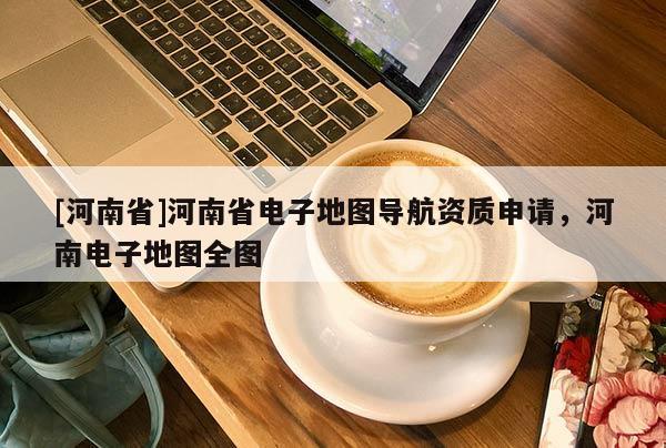 [河南省]河南省電子地圖導(dǎo)航資質(zhì)申請，河南電子地圖全圖