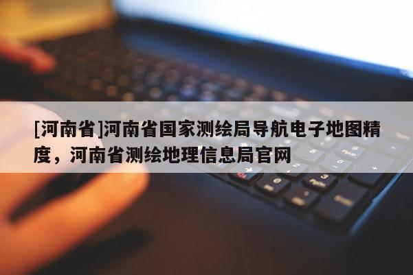 [河南省]河南省國家測繪局導航電子地圖精度，河南省測繪地理信息局官網(wǎng)