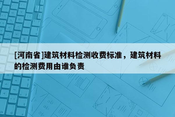[河南省]建筑材料檢測收費(fèi)標(biāo)準(zhǔn)，建筑材料的檢測費(fèi)用由誰負(fù)責(zé)