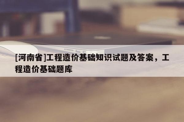 [河南省]工程造價基礎(chǔ)知識試題及答案，工程造價基礎(chǔ)題庫