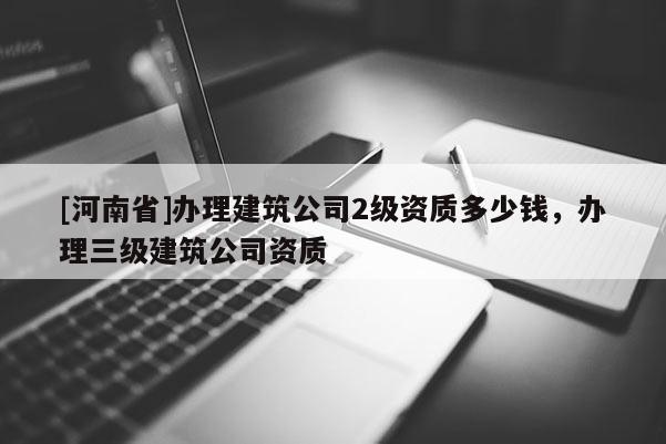 [河南省]辦理建筑公司2級資質(zhì)多少錢，辦理三級建筑公司資質(zhì)
