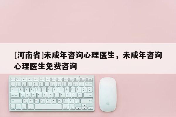 [河南省]未成年咨詢心理醫(yī)生，未成年咨詢心理醫(yī)生免費咨詢