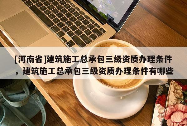 [河南省]建筑施工總承包三級資質辦理條件，建筑施工總承包三級資質辦理條件有哪些