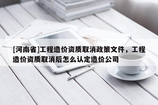 [河南省]工程造價資質取消政策文件，工程造價資質取消后怎么認定造價公司