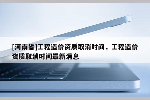 [河南省]工程造價資質取消時間，工程造價資質取消時間最新消息