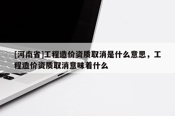 [河南省]工程造價資質(zhì)取消是什么意思，工程造價資質(zhì)取消意味著什么