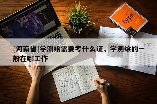[河南省]學(xué)測繪需要考什么證，學(xué)測繪的一般在哪工作