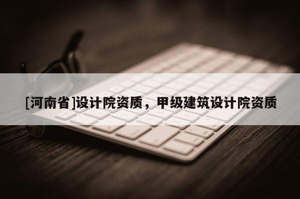 [河南省]設(shè)計院資質(zhì)，甲級建筑設(shè)計院資質(zhì)