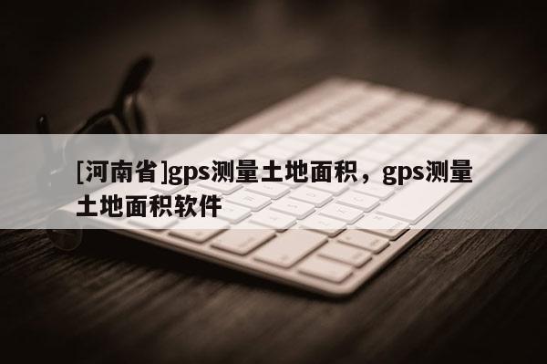 [河南省]gps測量土地面積，gps測量土地面積軟件