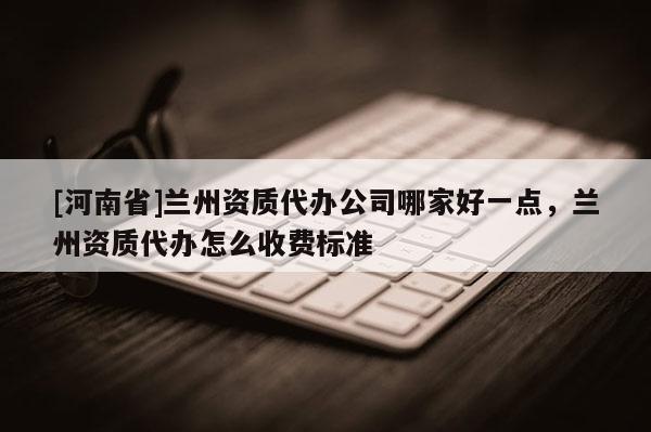 [河南省]蘭州資質(zhì)代辦公司哪家好一點(diǎn)，蘭州資質(zhì)代辦怎么收費(fèi)標(biāo)準(zhǔn)
