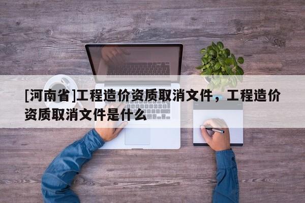 [河南省]工程造價(jià)資質(zhì)取消文件，工程造價(jià)資質(zhì)取消文件是什么