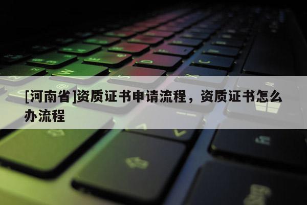 [河南省]資質(zhì)證書申請流程，資質(zhì)證書怎么辦流程