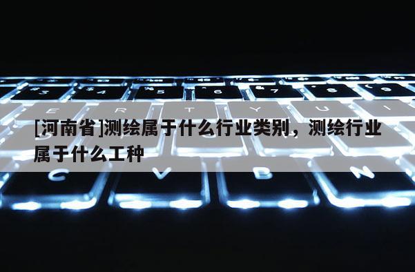 [河南省]測繪屬于什么行業(yè)類別，測繪行業(yè)屬于什么工種