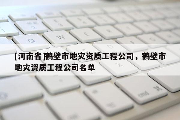 [河南省]鶴壁市地災(zāi)資質(zhì)工程公司，鶴壁市地災(zāi)資質(zhì)工程公司名單