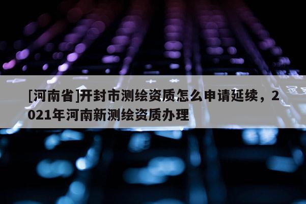 [河南省]開封市測繪資質(zhì)怎么申請延續(xù)，2021年河南新測繪資質(zhì)辦理
