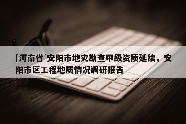 [河南省]安陽市地災(zāi)勘查甲級(jí)資質(zhì)延續(xù)，安陽市區(qū)工程地質(zhì)情況調(diào)研報(bào)告