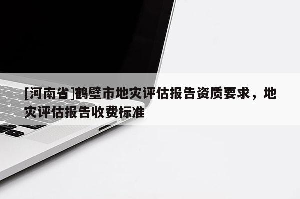 [河南省]鶴壁市地災(zāi)評(píng)估報(bào)告資質(zhì)要求，地災(zāi)評(píng)估報(bào)告收費(fèi)標(biāo)準(zhǔn)