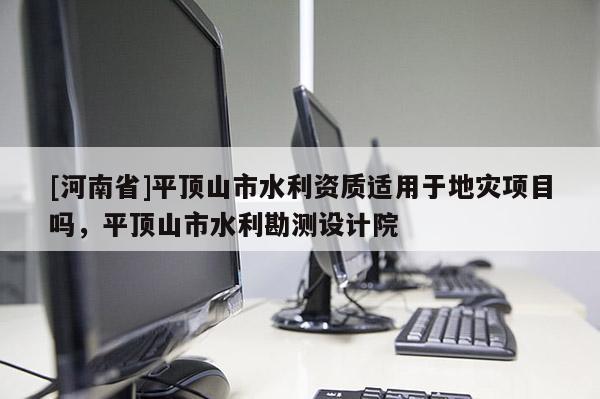 [河南省]平頂山市水利資質適用于地災項目嗎，平頂山市水利勘測設計院