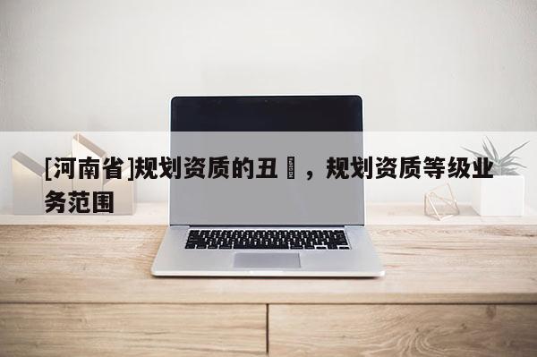 [河南省]規(guī)劃資質(zhì)的丑陃，規(guī)劃資質(zhì)等級業(yè)務(wù)范圍