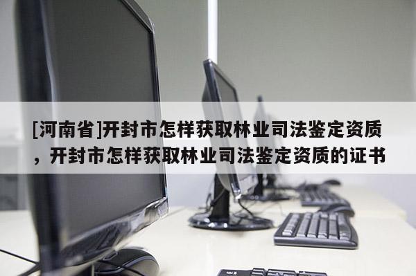 [河南省]開封市怎樣獲取林業司法鑒定資質，開封市怎樣獲取林業司法鑒定資質的證書