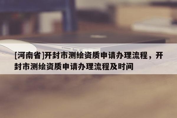 [河南省]開封市測繪資質(zhì)申請辦理流程，開封市測繪資質(zhì)申請辦理流程及時間