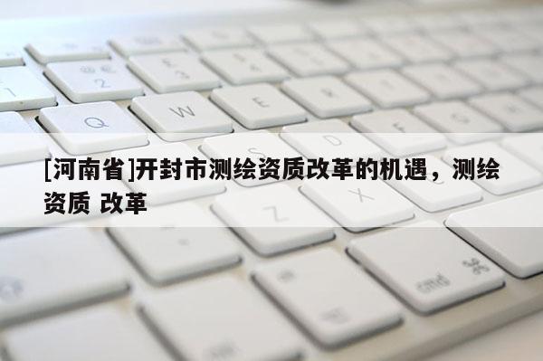 [河南省]開封市測繪資質(zhì)改革的機(jī)遇，測繪資質(zhì) 改革