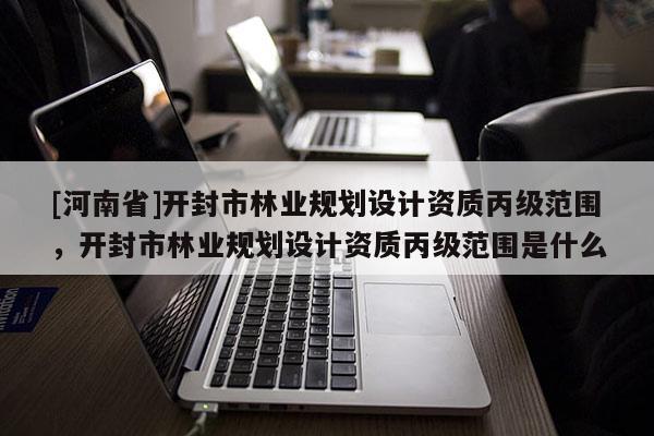 [河南省]開封市林業規劃設計資質丙級范圍，開封市林業規劃設計資質丙級范圍是什么