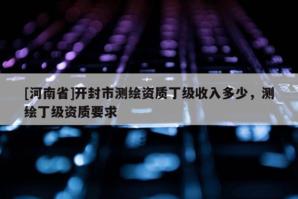 [河南省]開封市測繪資質丁級收入多少，測繪丁級資質要求