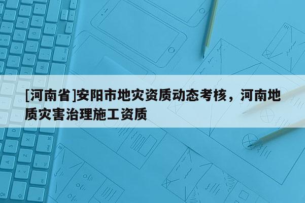 [河南省]安陽市地災(zāi)資質(zhì)動(dòng)態(tài)考核，河南地質(zhì)災(zāi)害治理施工資質(zhì)