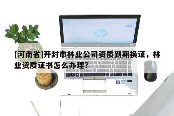 [河南省]開(kāi)封市林業(yè)公司資質(zhì)到期換證，林業(yè)資質(zhì)證書(shū)怎么辦理?