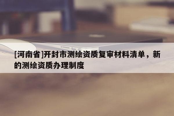 [河南省]開封市測繪資質復審材料清單，新的測繪資質辦理制度
