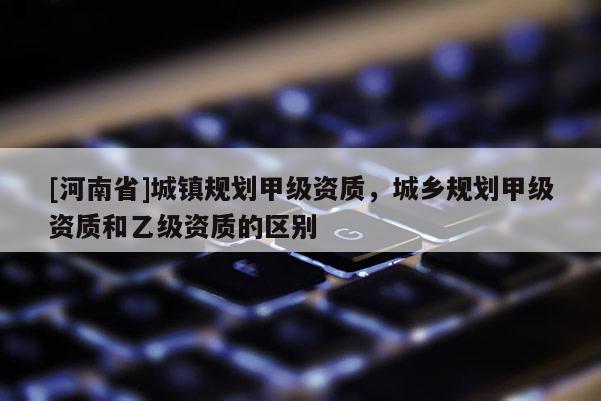 [河南省]城鎮(zhèn)規(guī)劃甲級資質(zhì)，城鄉(xiāng)規(guī)劃甲級資質(zhì)和乙級資質(zhì)的區(qū)別