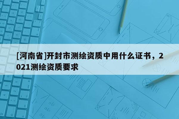 [河南省]開封市測繪資質中用什么證書，2021測繪資質要求