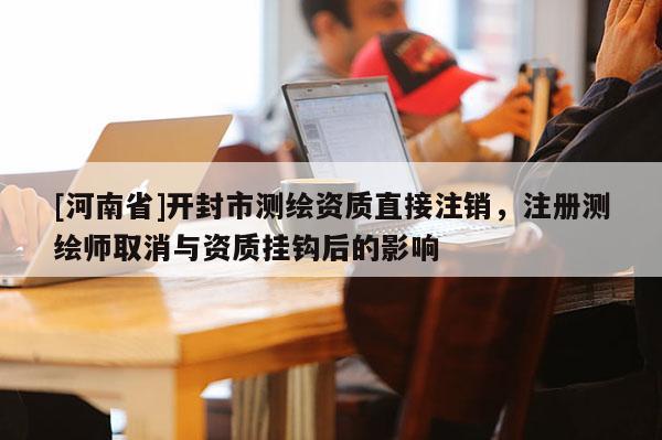 [河南省]開(kāi)封市測(cè)繪資質(zhì)直接注銷，注冊(cè)測(cè)繪師取消與資質(zhì)掛鉤后的影響