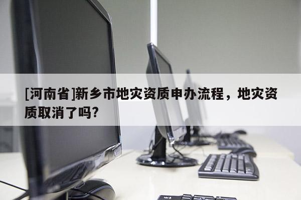[河南省]新鄉市地災資質申辦流程，地災資質取消了嗎?
