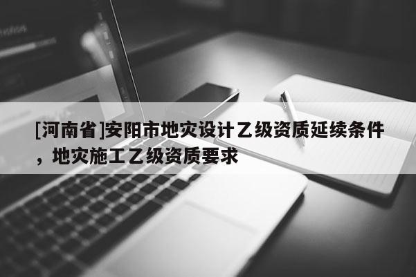 [河南省]安陽市地災(zāi)設(shè)計(jì)乙級(jí)資質(zhì)延續(xù)條件，地災(zāi)施工乙級(jí)資質(zhì)要求