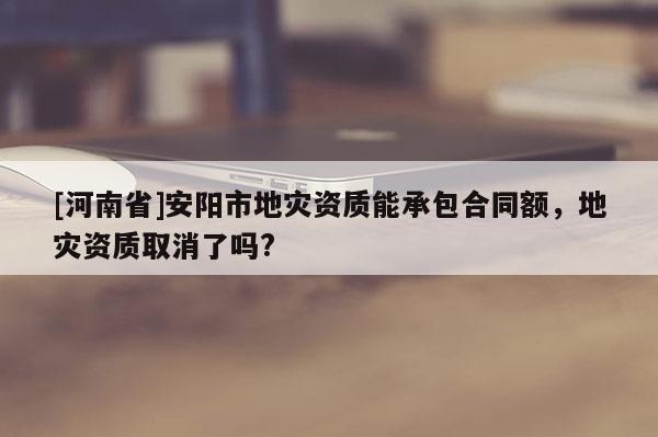 [河南省]安陽市地災(zāi)資質(zhì)能承包合同額，地災(zāi)資質(zhì)取消了嗎?