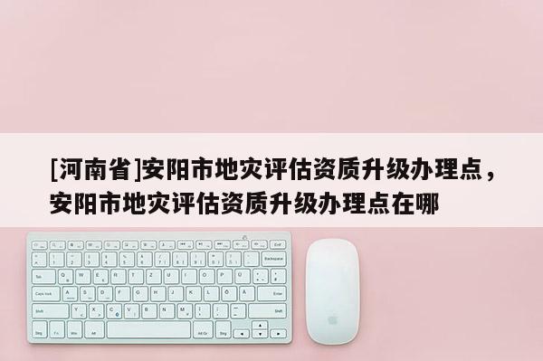 [河南省]安陽市地災(zāi)評(píng)估資質(zhì)升級(jí)辦理點(diǎn)，安陽市地災(zāi)評(píng)估資質(zhì)升級(jí)辦理點(diǎn)在哪