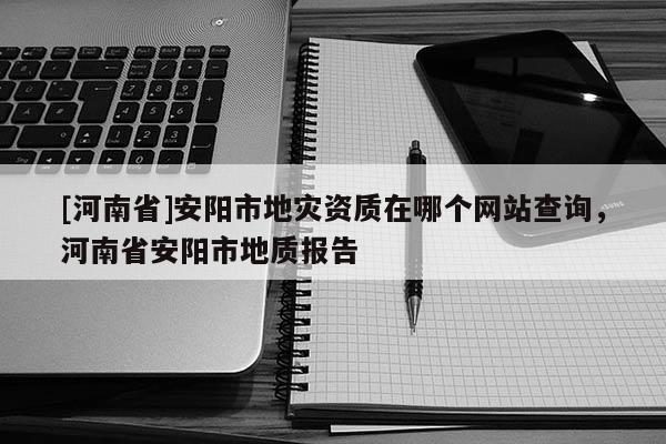 [河南省]安陽市地災(zāi)資質(zhì)在哪個(gè)網(wǎng)站查詢，河南省安陽市地質(zhì)報(bào)告